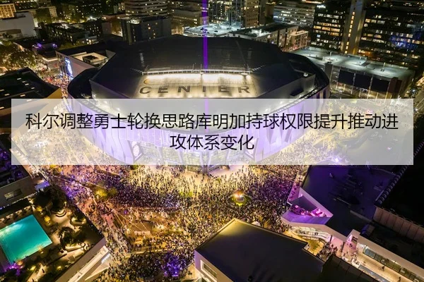 科尔调整勇士轮换思路库明加持球权限提升推动进攻体系变化